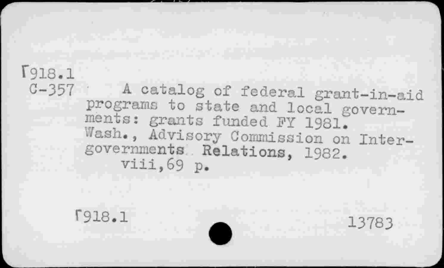 ﻿T918.1
C-357 A catalog of federal grant-in-aid programs to state and local governments : grants funded FY 1981.
Jash., Advisory Commission on Intergovernments Relations, 1982.
viii,69 p.
F918.1
13783